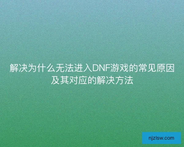 解决为什么无法进入DNF游戏的常见原因及其对应的解决方法