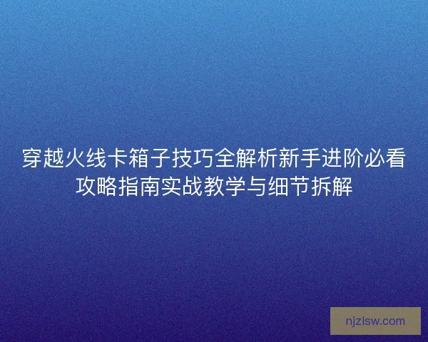 穿越火线卡箱子技巧全解析新手进阶必看攻略指南实战教学与细节拆解