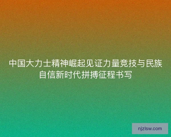 中国大力士精神崛起见证力量竞技与民族自信新时代拼搏征程书写