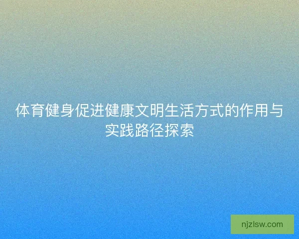 体育健身促进健康文明生活方式的作用与实践路径探索