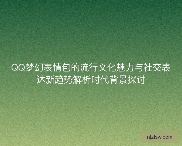 QQ梦幻表情包的流行文化魅力与社交表达新趋势解析时代背景探讨
