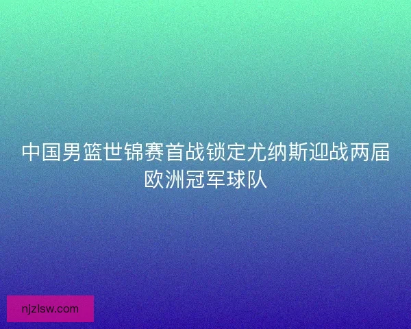 中国男篮世锦赛首战锁定尤纳斯迎战两届欧洲冠军球队