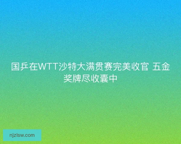 国乒在WTT沙特大满贯赛完美收官 五金奖牌尽收囊中