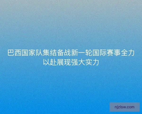 巴西国家队集结备战新一轮国际赛事全力以赴展现强大实力