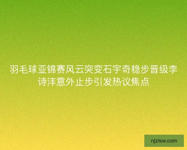 羽毛球亚锦赛风云突变石宇奇稳步晋级李诗沣意外止步引发热议焦点
