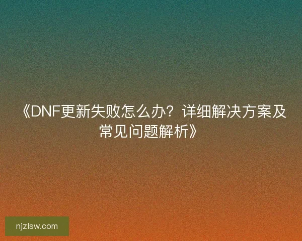 《DNF更新失败怎么办？详细解决方案及常见问题解析》