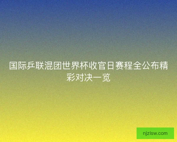 国际乒联混团世界杯收官日赛程全公布精彩对决一览