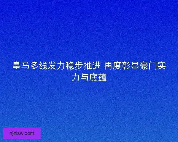 皇马多线发力稳步推进 再度彰显豪门实力与底蕴